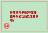 养芝康孢子粉(养芝康孢子粉的功效及注意事项)