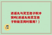 逍遥丸与灵芝孢子粉冲突吗(逍遥丸和灵芝孢子粉能否同时服用？)