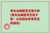 寿先谷破壁灵芝孢子粉(寿先谷破壁灵芝孢子粉：让你轻松享受灵芝的益处)