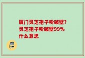 厦门灵芝孢子粉破壁？灵芝孢子粉破壁99%什么意思