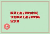 服灵芝孢子粉的水温(浸泡服灵芝孢子粉的最佳水温