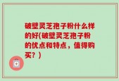 破壁灵芝孢子粉什么样的好(破壁灵芝孢子粉的优点和特点，值得购买？)