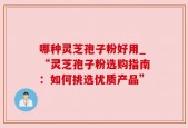 哪种灵芝孢子粉好用_“灵芝孢子粉选购指南：如何挑选优质产品”