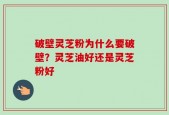 破壁灵芝粉为什么要破壁？灵芝油好还是灵芝粉好