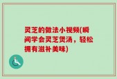 灵芝的做法小视频(瞬间学会灵芝煲汤，轻松拥有滋补美味)