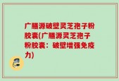广膳源破壁灵芝孢子粉胶囊(广膳源灵芝孢子粉胶囊：破壁增强免疫力)