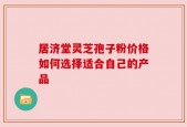 居济堂灵芝孢子粉价格如何选择适合自己的产品