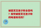 破壁灵芝孢子粉会苦吗？探究破壁灵芝孢子粉的味道和功效？