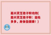 嘉兴灵芝孢子粉功效(嘉兴灵芝孢子粉：益处多多，身体倍健康！)