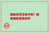 蜂胶和灵芝孢子粉？蜂奥蜂胶是真的吗