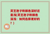 灵芝孢子粉颜色深好还是浅(灵芝孢子粉颜色深浅：如何选择更好的？)