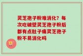 灵芝孢子粉难消化？每次吃破壁灵芝孢子粉后都有点肚子痛灵芝孢子粉不易消化吗