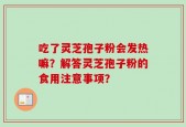 吃了灵芝孢子粉会发热嘛？解答灵芝孢子粉的食用注意事项？