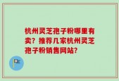 杭州灵芝孢子粉哪里有卖？推荐几家杭州灵芝孢子粉销售网站？
