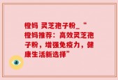 橙妈 灵芝孢子粉_“橙妈推荐：高效灵芝孢子粉，增强免疫力，健康生活新选择”