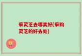 采灵芝去哪卖好(采购灵芝的好去处)