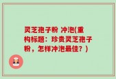灵芝孢子粉 冲泡(重构标题：珍贵灵芝孢子粉，怎样冲泡最佳？)