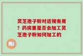 灵芝孢子粉对近视有用？药房里是否会加工灵芝孢子粉如何加工的