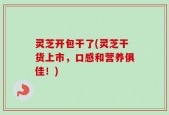 灵芝开包干了(灵芝干货上市，口感和营养俱佳！)
