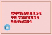 发烧时能否服用灵芝孢子粉 专家解答其对发热患者的适用性