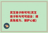 灵芝孢子粉可可(灵芝孢子粉与可可结合：提高免疫力、保护心脏)