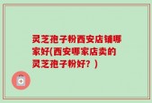 灵芝孢子粉西安店铺哪家好(西安哪家店卖的灵芝孢子粉好？)