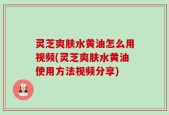 灵芝爽肤水黄油怎么用视频(灵芝爽肤水黄油使用方法视频分享)