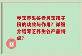 琴芝养生谷赤灵芝孢子粉的功效与作用？详细介绍琴芝养生谷产品特点？