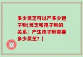 多少灵芝可以产多少孢子粉(灵芝和孢子粉的关系：产生孢子粉需要多少灵芝？)