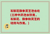石斛花旗参灵芝泡水吃(三种中药泡水饮用，石斛花、旗参和灵芝的功效与作用。)