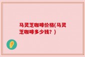 马灵芝咖啡价格(马灵芝咖啡多少钱？)