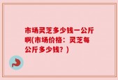 市场灵芝多少钱一公斤啊(市场价格：灵芝每公斤多少钱？)
