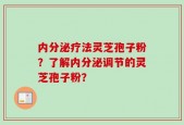 内分泌疗法灵芝孢子粉？了解内分泌调节的灵芝孢子粉？