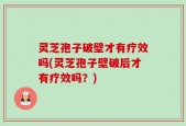 灵芝孢子破壁才有疗效吗(灵芝孢子壁破后才有疗效吗？)