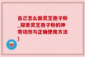 自己怎么做灵芝孢子粉_探索灵芝孢子粉的神奇功效与正确使用方法)