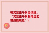 喝灵芝孢子粉后烦躁_“灵芝孢子粉服用后出现烦躁现象”)