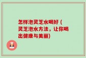 怎样泡灵芝水喝好 (灵芝泡水方法，让你喝出健康与美丽)