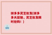 拼多多灵芝批发(拼多多大促销，灵芝批发限时抢购！)