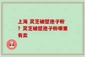上海 灵芝破壁孢子粉？灵芝破壁孢子粉哪里有卖