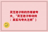 灵芝孢子粉的作用被夸大_“灵芝孢子粉功效：真实与夸大之辨”)