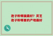 孢子粉哪国最好？灵芝孢子粉哪里的产地最好