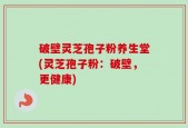 破壁灵芝孢子粉养生堂(灵芝孢子粉：破壁，更健康)