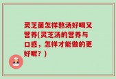 灵芝菌怎样熬汤好喝又营养(灵芝汤的营养与口感，怎样才能做的更好呢？)