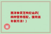西洋参灵芝枸杞山药(四种营养搭配，强效滋补新方法！)