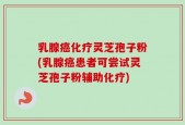 乳腺癌化疗灵芝孢子粉(乳腺癌患者可尝试灵芝孢子粉辅助化疗)