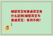 破壁灵芝和普通灵芝有什么区别(破壁灵芝与普通灵芝：有何不同？)