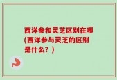 西洋参和灵芝区别在哪(西洋参与灵芝的区别是什么？)