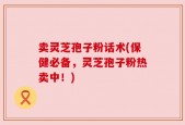 卖灵芝孢子粉话术(保健必备，灵芝孢子粉热卖中！)