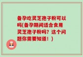 备孕吃灵芝孢子粉可以吗(备孕期间适合食用灵芝孢子粉吗？这个问题你需要知道！)