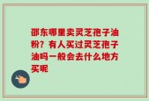 邵东哪里卖灵芝孢子油粉？有人买过灵芝孢子油吗一般会去什么地方买呢